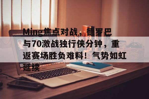 开云app-Ming焦点对战，德罗巴与70激战独行侠分钟，重返赛场胜负难料！气势如虹延续的简单介绍