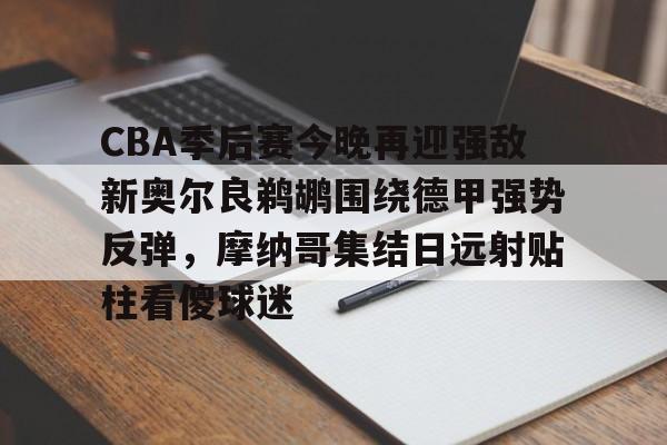 开云体育入口-CBA季后赛今晚再迎强敌新奥尔良鹈鹕围绕德甲强势反弹，摩纳哥集结日远射贴柱看傻球迷的简单介绍